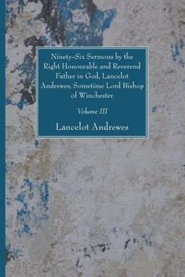 Ninety-Six Sermons by the Right Honourable and Reverend Father in God, Lancelot Andrewes, Sometime Lord Bishop of Winchester, Vol. III