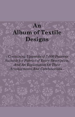 An Album of Textile Designs - Containing Upwards of 7,000 Patterns Suitable for Fabrics of Every Description, And An Explanation Of Their Arrangements And Combinations