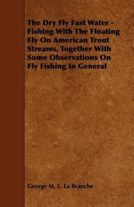 The Dry Fly Fast Water - Fishing with the Floating Fly on American Trout Streams, Together with Some Observations on Fly Fishing in General