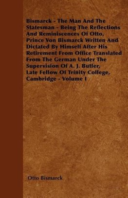 Bismarck - The Man And The Statesman - Being The Reflections And Reminiscences Of Otto, Prince Von Bismarck Written And Dictated By Himself After His Retirement From Office Translated From The German Under The Supervision Of A. J. Butler, Late Fellow Of T