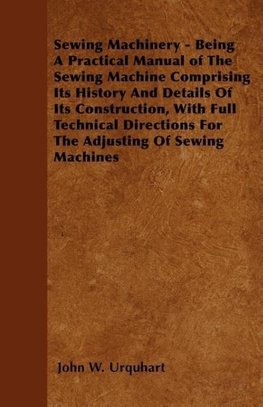 Sewing Machinery - Being A Practical Manual of The Sewing Machine Comprising Its History And Details Of Its Construction, With Full Technical Directions For The Adjusting Of Sewing Machines