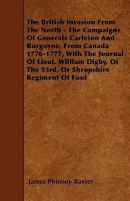 The British Invasion From The North - The Campaigns Of Generals Carleton And Burgoyne, From Canada 1776-1777, With The Journal Of Lieut. William Digby, Of The 53rd, Or Shropshire Regiment Of Foot