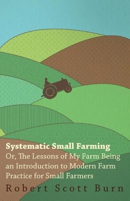 Systematic Small Farming - Or, The Lessons Of My Farm Being An Introduction To Modern Farm Practice For Small Farmer