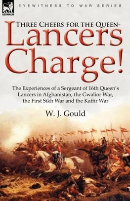 Three Cheers for the Queen-Lancers Charge! the Experiences of a Sergeant of 16th Queen's Lancers in Afghanistan, the Gwalior War, the First Sikh War a