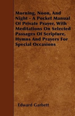 Morning, Noon, And Night - A Pocket Manual Of Private Prayer, With Meditations On Selected Passages Of Scripture, Hymns And Prayers For Special Occasions