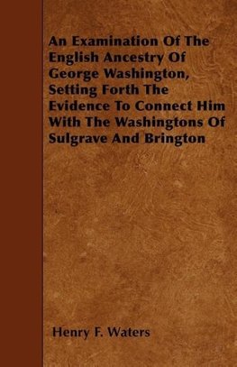 An Examination Of The English Ancestry Of George Washington, Setting Forth The Evidence To Connect Him With The Washingtons Of Sulgrave And Brington