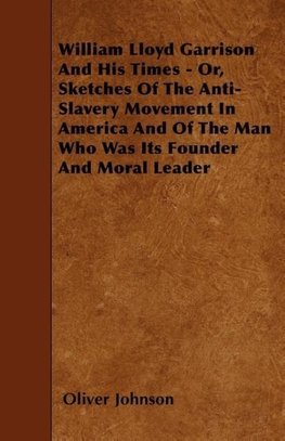 William Lloyd Garrison And His Times - Or, Sketches Of The Anti-Slavery Movement In America And Of The Man Who Was Its Founder And Moral Leader