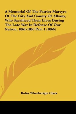 A Memorial Of The Patriot-Martyrs Of The City And County Of Albany, Who Sacrificed Their Lives During The Late War In Defense Of Our Nation, 1861-1865 Part 1 (1866)