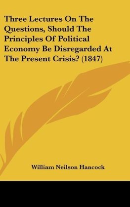 Three Lectures On The Questions, Should The Principles Of Political Economy Be Disregarded At The Present Crisis? (1847)