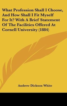 What Profession Shall I Choose, And How Shall I Fit Myself For It? With A Brief Statement Of The Facilities Offered At Cornell University (1884)