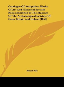 Catalogue Of Antiquities, Works Of Art And Historical Scottish Relics Exhibited In The Museum Of The Archaeological Institute Of Great Britain And Ireland (1859)