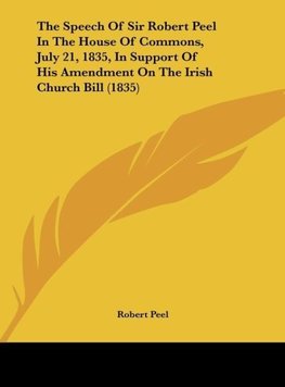 The Speech Of Sir Robert Peel In The House Of Commons, July 21, 1835, In Support Of His Amendment On The Irish Church Bill (1835)