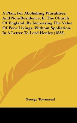 A Plan, For Abolishing Pluralities, And Non-Residence, In The Church Of England, By Increasing The Value Of Poor Livings, Without Spoliation, In A Letter To Lord Henley (1833)