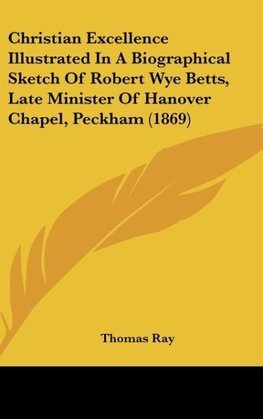 Christian Excellence Illustrated In A Biographical Sketch Of Robert Wye Betts, Late Minister Of Hanover Chapel, Peckham (1869)