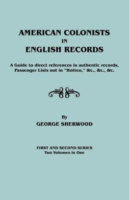 American Colonists in English Records. a Guide to Direct References in Authentic Records, Passenger Lists Not in Hotten, &C., &C., &C. First and SEC