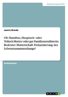 Ob Hausfrau, Hauptzeit- oder Teilzeit-Mutter oder gar Familienernährerin: Bedeutet Mutterschaft Prekarisierung des Lebenszusammenhangs?