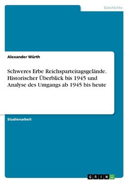 Schweres Erbe Reichsparteitagsgelände. Historischer Überblick bis 1945 und Analyse des Umgangs  ab 1945 bis heute