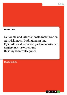 Nationale und internationale Institutionen. Auswirkungen, Bedingungen und Dysfunktionalitäten von parlamentarischen Regierungssystemen und Rüstungskontrollregimen