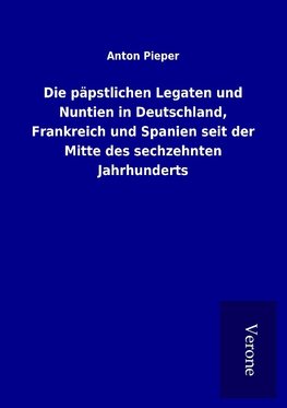 Die päpstlichen Legaten und Nuntien in Deutschland, Frankreich und Spanien seit der Mitte des sechzehnten Jahrhunderts