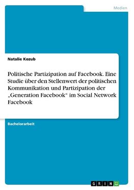 Politische Partizipation auf Facebook. Eine Studie über den Stellenwert der politischen Kommunikation und Partizipation der "Generation Facebook" im Social Network Facebook