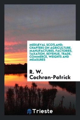 Mediæval Scotland; chapters on agriculture, manufactures, factories, taxation, revenue, trade, commerce, weights and measures