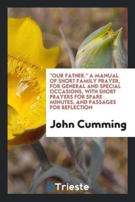 "Our Father." A Manual of Short Family Prayer, for General and Special Occasions, with Short Prayers for Spare Minutes, and Passages for Reflection