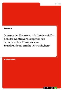 Grenzen der Kontroversität. Inwieweit lässt sich das Kontroversitätsgebot des Beutelsbacher Konsenses im Sozialkundeunterricht verwirklichen?