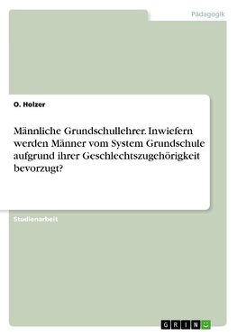 Männliche Grundschullehrer. Inwiefern werden Männer vom System Grundschule aufgrund ihrer Geschlechtszugehörigkeit bevorzugt?