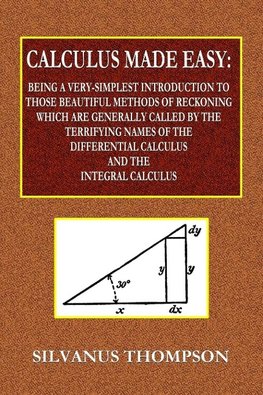 Calculus Made Easy  -  Being a Very-Simplest Introduction to Those Beautiful Methods of Reckoning Which Are Generally Called by the TERRIFYING NAMES of the Differential Calculus and the Integral Calculus