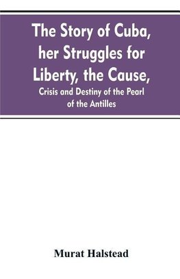 The story of Cuba, her struggles for liberty, the cause, crisis and destiny of the pearl of the Antilles