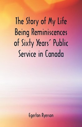 The Story of My Life  Being Reminiscences of Sixty Years' Public Service in Canada