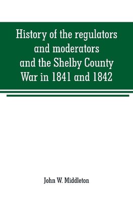 History of the regulators and moderators and the Shelby County War in 1841 and 1842, in the Republic of Texas