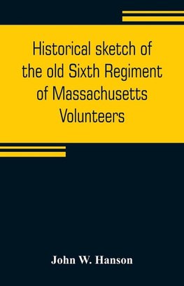 Historical sketch of the old Sixth Regiment of Massachusetts Volunteers