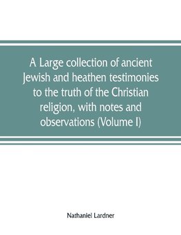 A large collection of ancient Jewish and heathen testimonies to the truth of the Christian religion, with notes and observations (Volume I)