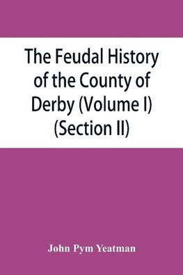 The feudal history of the County of Derby; (chiefly during the 11th, 12th, and 13th centuries) (Volume I) (Section II)