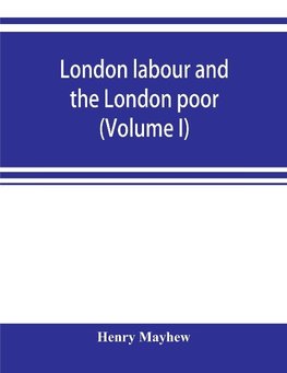 London labour and the London poor; a cyclopaedia of the condition and earnings of those that will work, those that cannot work, and those that will not work (Volume I)