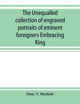 The unequalled collection of engraved portraits of eminent foreigners Embracing King, Eminent Noblemen and Statesman, Great naval Commanders and Military Officers, Notes Explorers, Prominent Reformers, Eminent Literary Characters, Theologians