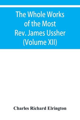 The Whole Works of the Most Rev. James Ussher, lord Archbishop of Armagh, and primate of all Ireland Now for the first time collected with a life of the Author, and an account of his writings (Volume XII)