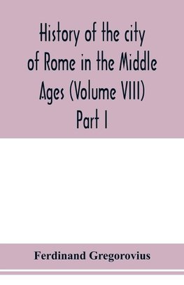 History of the city of Rome in the Middle Ages (Volume VIII) Part I