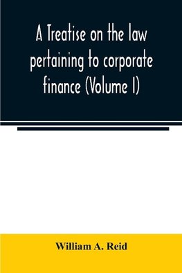 A treatise on the law pertaining to corporate finance including the financial operations and arrangements of public and private corporations as determined by the courts and statutes of the United States and England (Volume I)