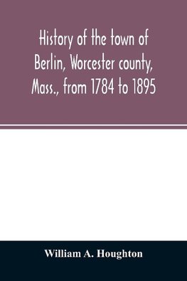 History of the town of Berlin, Worcester county, Mass., from 1784 to 1895