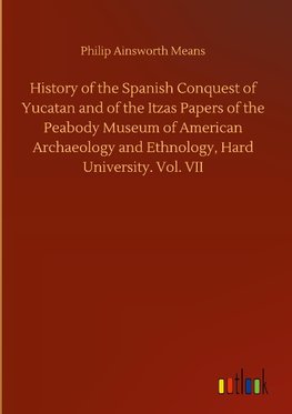 History of the Spanish Conquest of Yucatan and of the Itzas Papers of the Peabody Museum of American Archaeology and Ethnology, Hard University. Vol. VII