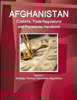 Afghanistan Customs, Trade Regulations and Procedures Handbook Volume 1 Strategic, Practical Information, Regulations