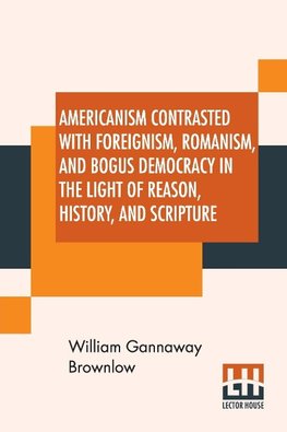 Americanism Contrasted With Foreignism, Romanism, And Bogus Democracy In The Light Of Reason, History, And Scripture