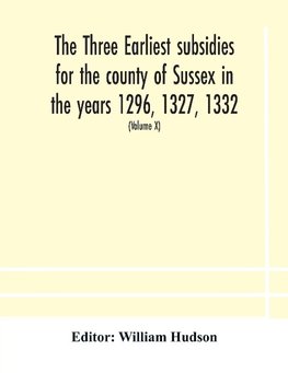 The three earliest subsidies for the county of Sussex in the years 1296, 1327, 1332. With some remarks on the origin of local administration in the county through "borowes" or tithings (Volume X)