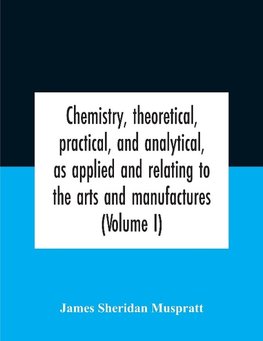 Chemistry, Theoretical, Practical, And Analytical, As Applied And Relating To The Arts And Manufactures (Volume I)