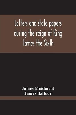 Letters And State Papers During The Reign Of King James The Sixth, Chiefly From The Manuscript Collections Of Sir James Balfour Of Denmyln