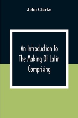 An Introduction To The Making Of Latin Comprising, After An Easy Compendious Method, The Substance Of The Latin Syntax