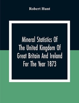 Mineral Statistics Of The United Kingdom Of Great Britain And Ireland For The Year 1873