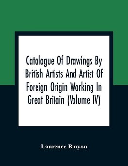 Catalogue Of Drawings By British Artists And Artist Of Foreign Origin Working In Great Britain (Volume Iv)